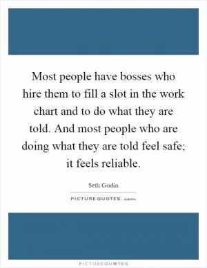 Most people have bosses who hire them to fill a slot in the work chart and to do what they are told. And most people who are doing what they are told feel safe; it feels reliable Picture Quote #1