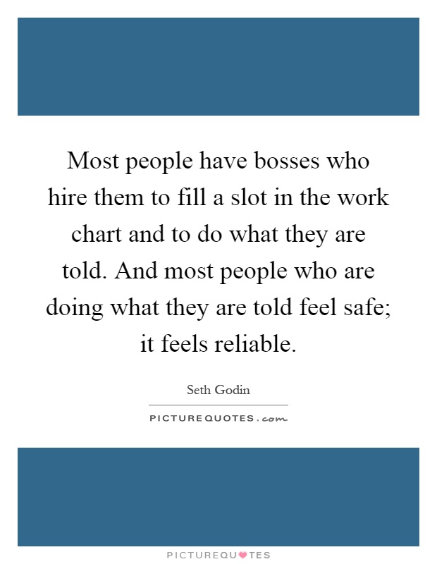 Most people have bosses who hire them to fill a slot in the work chart and to do what they are told. And most people who are doing what they are told feel safe; it feels reliable Picture Quote #1