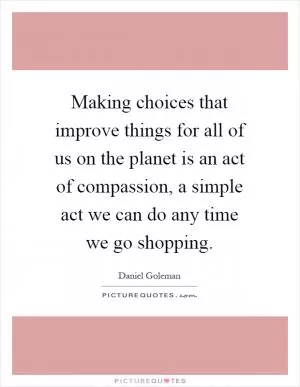 Making choices that improve things for all of us on the planet is an act of compassion, a simple act we can do any time we go shopping Picture Quote #1