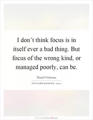 I don’t think focus is in itself ever a bad thing. But focus of the wrong kind, or managed poorly, can be Picture Quote #1