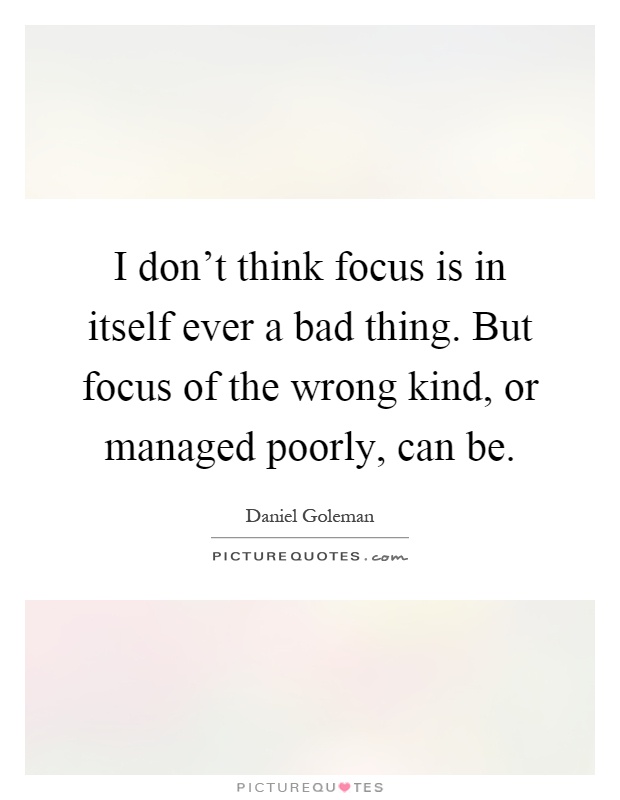 I don't think focus is in itself ever a bad thing. But focus of the wrong kind, or managed poorly, can be Picture Quote #1