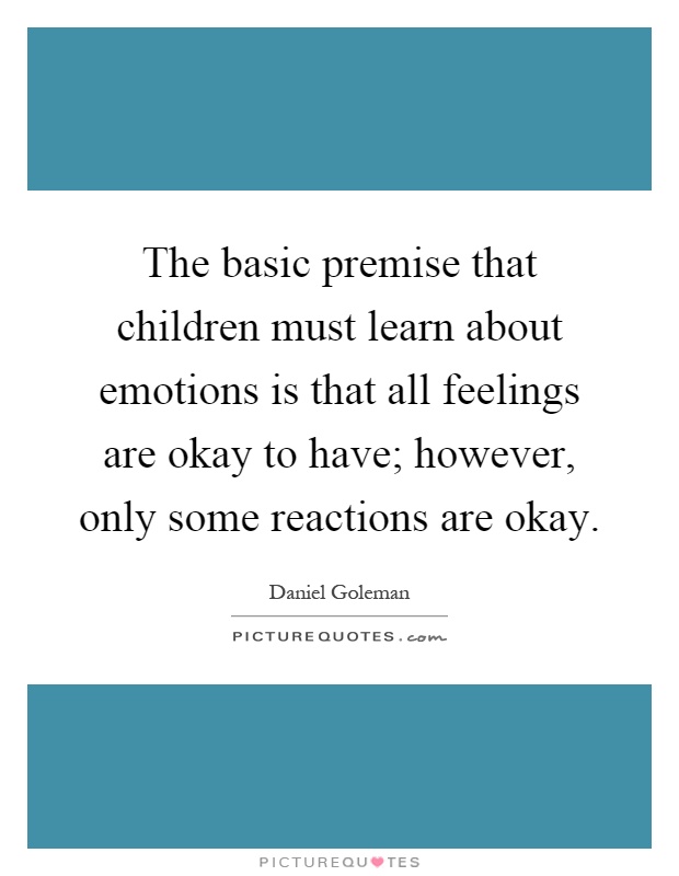 The basic premise that children must learn about emotions is that all feelings are okay to have; however, only some reactions are okay Picture Quote #1