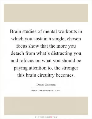 Brain studies of mental workouts in which you sustain a single, chosen focus show that the more you detach from what’s distracting you and refocus on what you should be paying attention to, the stronger this brain circuitry becomes Picture Quote #1