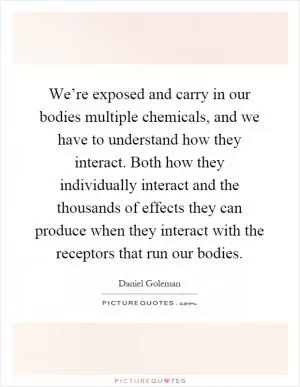 We’re exposed and carry in our bodies multiple chemicals, and we have to understand how they interact. Both how they individually interact and the thousands of effects they can produce when they interact with the receptors that run our bodies Picture Quote #1
