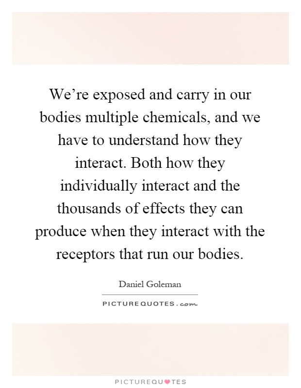 We're exposed and carry in our bodies multiple chemicals, and we have to understand how they interact. Both how they individually interact and the thousands of effects they can produce when they interact with the receptors that run our bodies Picture Quote #1