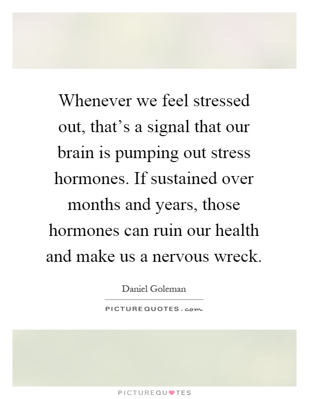 Whenever we feel stressed out, that's a signal that our brain is pumping out stress hormones. If sustained over months and years, those hormones can ruin our health and make us a nervous wreck Picture Quote #1