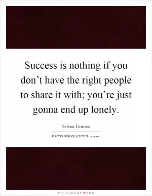Success is nothing if you don’t have the right people to share it with; you’re just gonna end up lonely Picture Quote #1