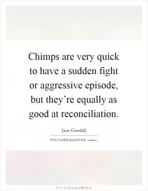 Chimps are very quick to have a sudden fight or aggressive episode, but they’re equally as good at reconciliation Picture Quote #1
