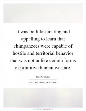 It was both fascinating and appalling to learn that chimpanzees were capable of hostile and territorial behavior that was not unlike certain forms of primitive human warfare Picture Quote #1