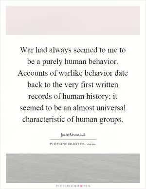 War had always seemed to me to be a purely human behavior. Accounts of warlike behavior date back to the very first written records of human history; it seemed to be an almost universal characteristic of human groups Picture Quote #1