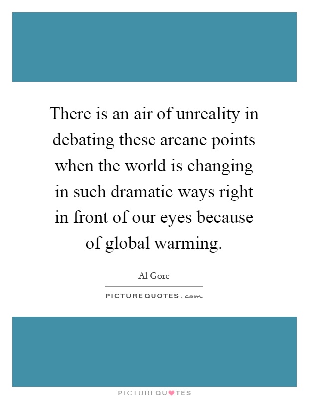 There is an air of unreality in debating these arcane points when the world is changing in such dramatic ways right in front of our eyes because of global warming Picture Quote #1