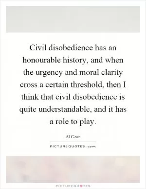 Civil disobedience has an honourable history, and when the urgency and moral clarity cross a certain threshold, then I think that civil disobedience is quite understandable, and it has a role to play Picture Quote #1