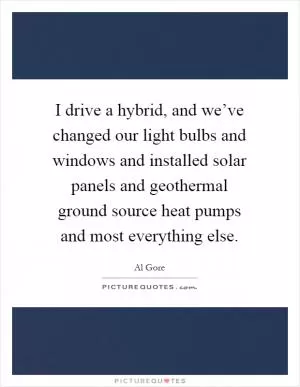 I drive a hybrid, and we’ve changed our light bulbs and windows and installed solar panels and geothermal ground source heat pumps and most everything else Picture Quote #1