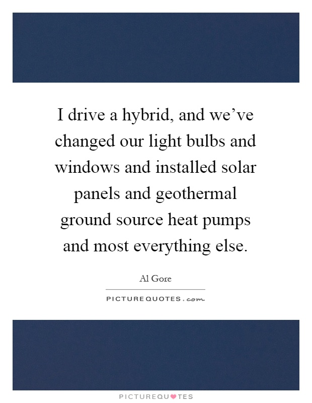 I drive a hybrid, and we've changed our light bulbs and windows and installed solar panels and geothermal ground source heat pumps and most everything else Picture Quote #1