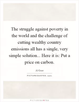 The struggle against poverty in the world and the challenge of cutting wealthy country emissions all has a single, very simple solution... Here it is: Put a price on carbon Picture Quote #1