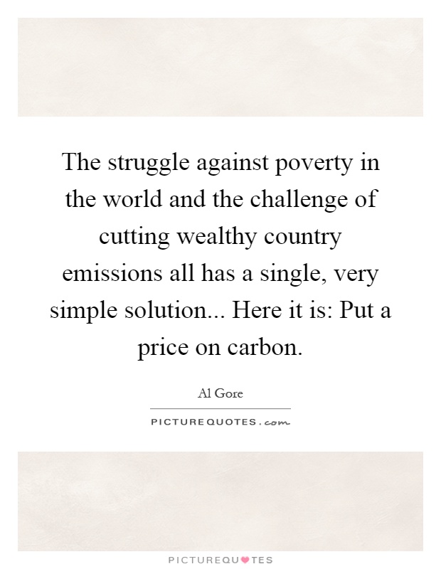 The struggle against poverty in the world and the challenge of cutting wealthy country emissions all has a single, very simple solution... Here it is: Put a price on carbon Picture Quote #1