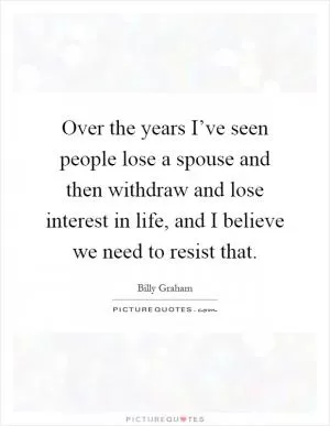 Over the years I’ve seen people lose a spouse and then withdraw and lose interest in life, and I believe we need to resist that Picture Quote #1