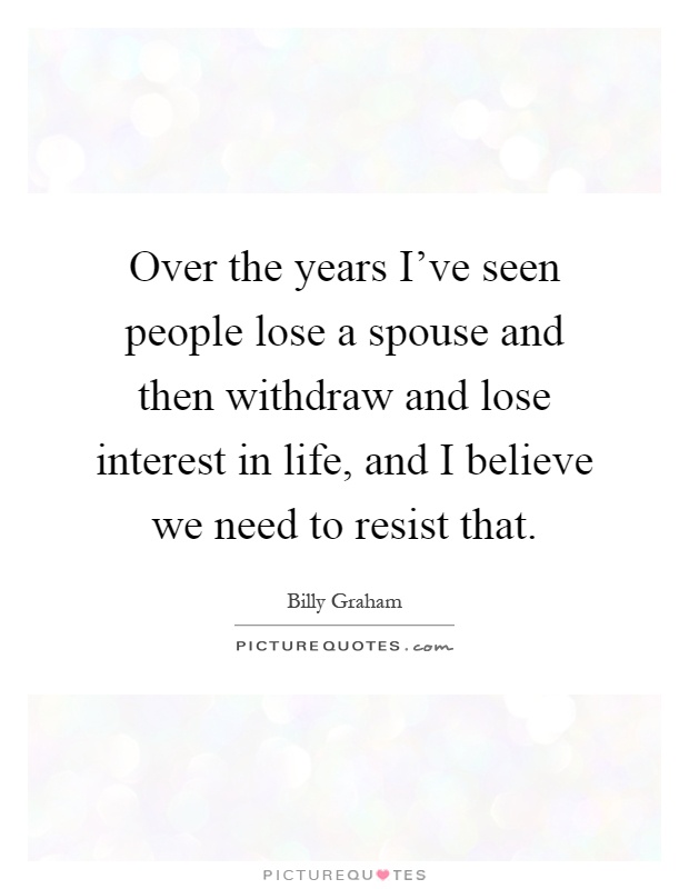 Over the years I've seen people lose a spouse and then withdraw and lose interest in life, and I believe we need to resist that Picture Quote #1