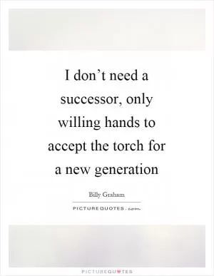 I don’t need a successor, only willing hands to accept the torch for a new generation Picture Quote #1