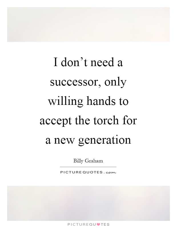 I don't need a successor, only willing hands to accept the torch for a new generation Picture Quote #1