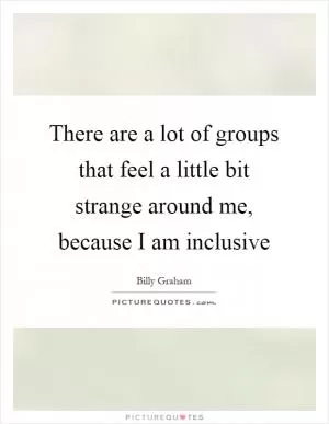 There are a lot of groups that feel a little bit strange around me, because I am inclusive Picture Quote #1