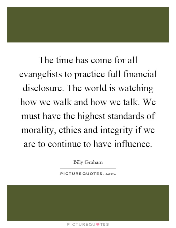 The time has come for all evangelists to practice full financial disclosure. The world is watching how we walk and how we talk. We must have the highest standards of morality, ethics and integrity if we are to continue to have influence Picture Quote #1