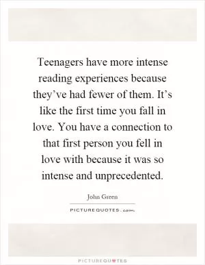 Teenagers have more intense reading experiences because they’ve had fewer of them. It’s like the first time you fall in love. You have a connection to that first person you fell in love with because it was so intense and unprecedented Picture Quote #1
