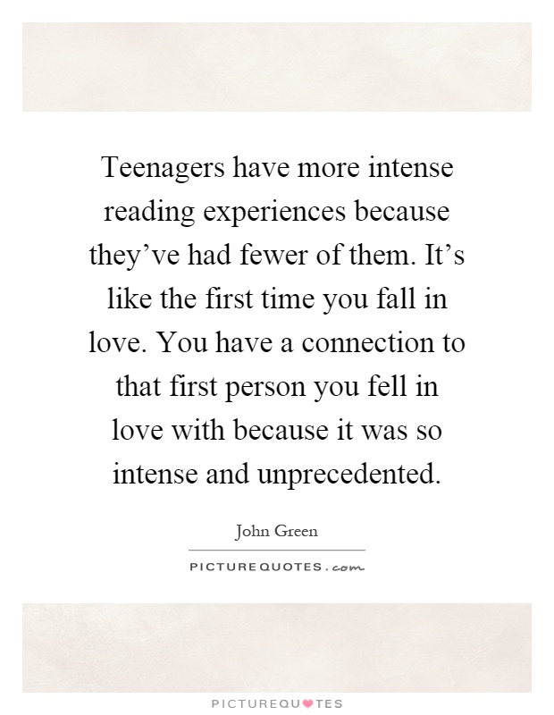 Teenagers have more intense reading experiences because they've had fewer of them. It's like the first time you fall in love. You have a connection to that first person you fell in love with because it was so intense and unprecedented Picture Quote #1