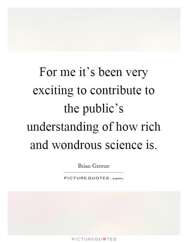 For me it's been very exciting to contribute to the public's understanding of how rich and wondrous science is Picture Quote #1