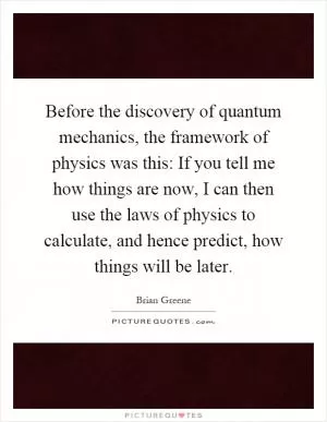 Before the discovery of quantum mechanics, the framework of physics was this: If you tell me how things are now, I can then use the laws of physics to calculate, and hence predict, how things will be later Picture Quote #1