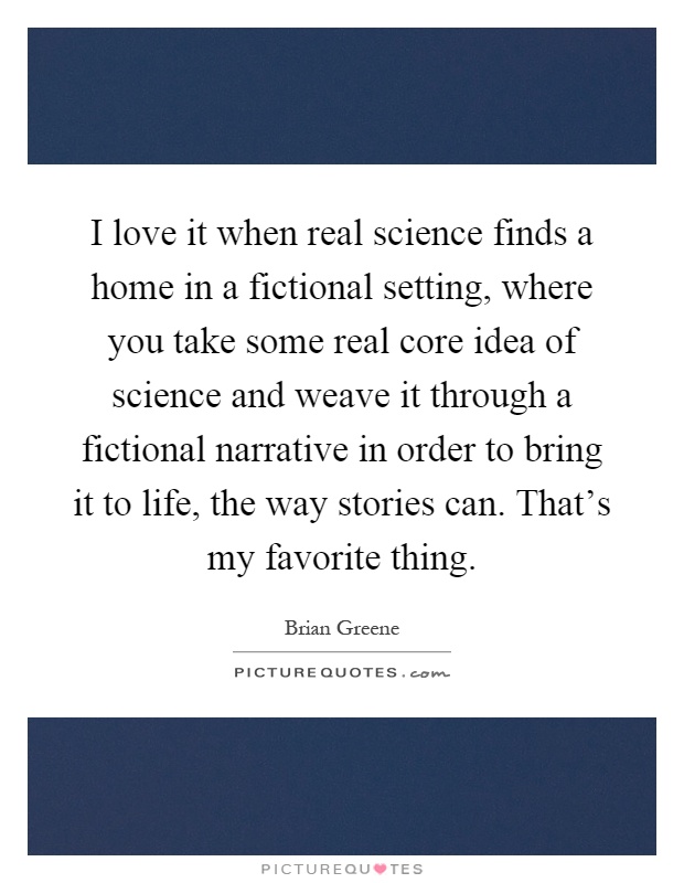 I love it when real science finds a home in a fictional setting, where you take some real core idea of science and weave it through a fictional narrative in order to bring it to life, the way stories can. That's my favorite thing Picture Quote #1