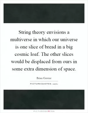 String theory envisions a multiverse in which our universe is one slice of bread in a big cosmic loaf. The other slices would be displaced from ours in some extra dimension of space Picture Quote #1