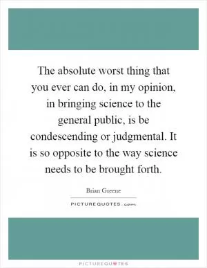 The absolute worst thing that you ever can do, in my opinion, in bringing science to the general public, is be condescending or judgmental. It is so opposite to the way science needs to be brought forth Picture Quote #1