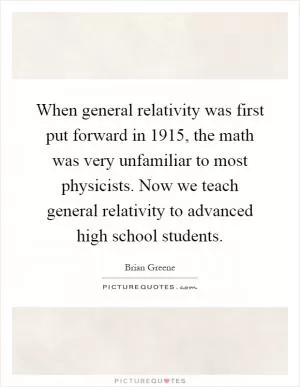 When general relativity was first put forward in 1915, the math was very unfamiliar to most physicists. Now we teach general relativity to advanced high school students Picture Quote #1