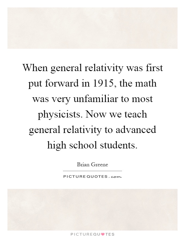 When general relativity was first put forward in 1915, the math was very unfamiliar to most physicists. Now we teach general relativity to advanced high school students Picture Quote #1