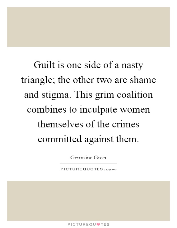 Guilt is one side of a nasty triangle; the other two are shame and stigma. This grim coalition combines to inculpate women themselves of the crimes committed against them Picture Quote #1