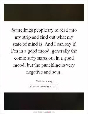 Sometimes people try to read into my strip and find out what my state of mind is. And I can say if I’m in a good mood, generally the comic strip starts out in a good mood, but the punchline is very negative and sour Picture Quote #1