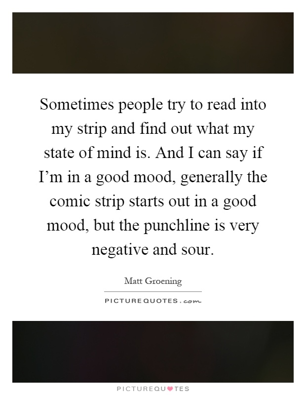 Sometimes people try to read into my strip and find out what my state of mind is. And I can say if I'm in a good mood, generally the comic strip starts out in a good mood, but the punchline is very negative and sour Picture Quote #1