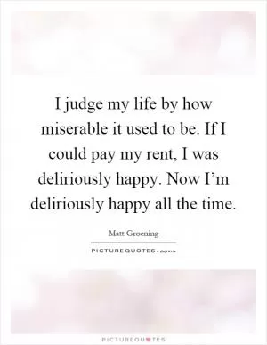 I judge my life by how miserable it used to be. If I could pay my rent, I was deliriously happy. Now I’m deliriously happy all the time Picture Quote #1