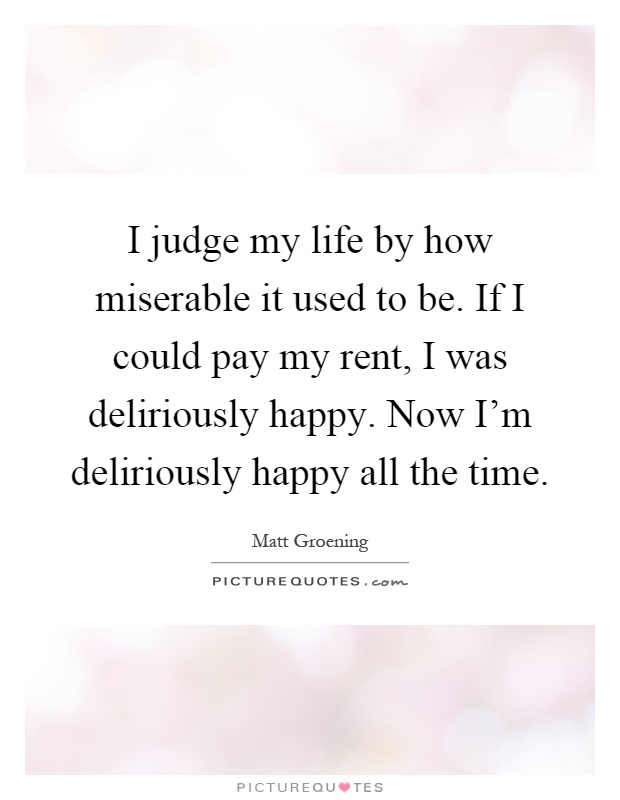 I judge my life by how miserable it used to be. If I could pay my rent, I was deliriously happy. Now I'm deliriously happy all the time Picture Quote #1