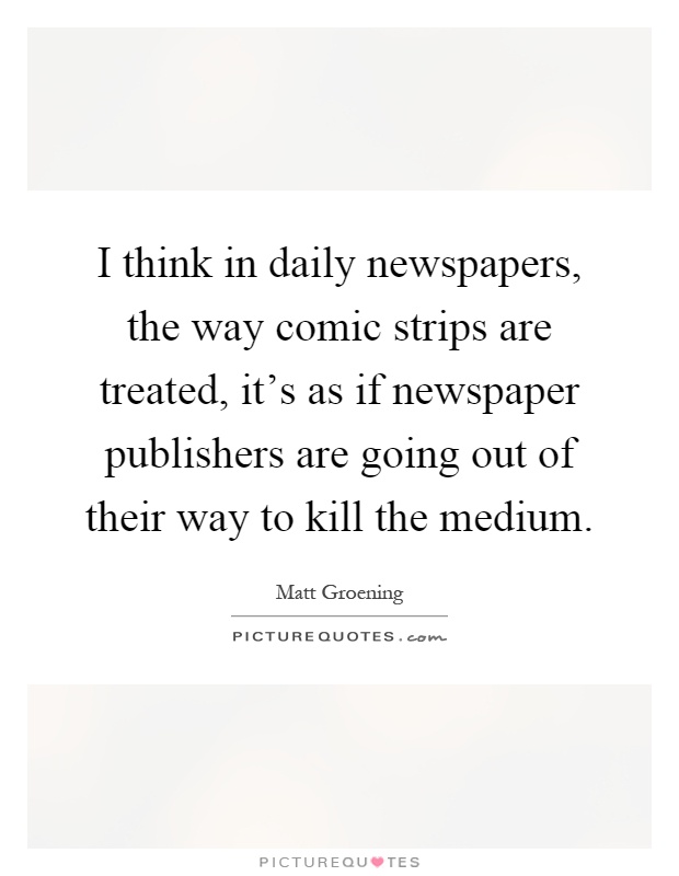 I think in daily newspapers, the way comic strips are treated, it's as if newspaper publishers are going out of their way to kill the medium Picture Quote #1