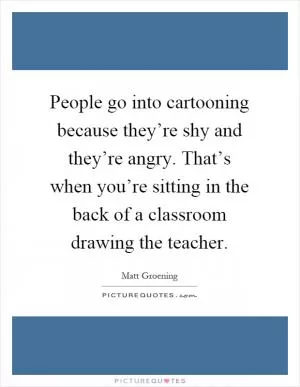 People go into cartooning because they’re shy and they’re angry. That’s when you’re sitting in the back of a classroom drawing the teacher Picture Quote #1