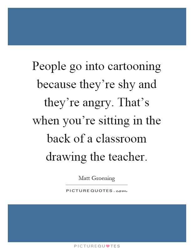 People go into cartooning because they're shy and they're angry. That's when you're sitting in the back of a classroom drawing the teacher Picture Quote #1