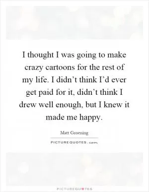 I thought I was going to make crazy cartoons for the rest of my life. I didn’t think I’d ever get paid for it, didn’t think I drew well enough, but I knew it made me happy Picture Quote #1