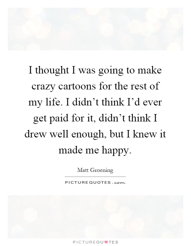 I thought I was going to make crazy cartoons for the rest of my life. I didn't think I'd ever get paid for it, didn't think I drew well enough, but I knew it made me happy Picture Quote #1