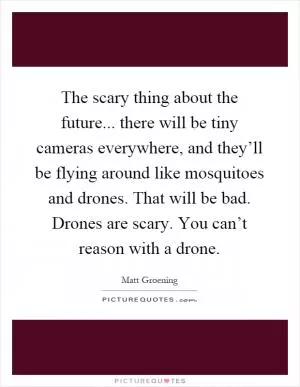 The scary thing about the future... there will be tiny cameras everywhere, and they’ll be flying around like mosquitoes and drones. That will be bad. Drones are scary. You can’t reason with a drone Picture Quote #1
