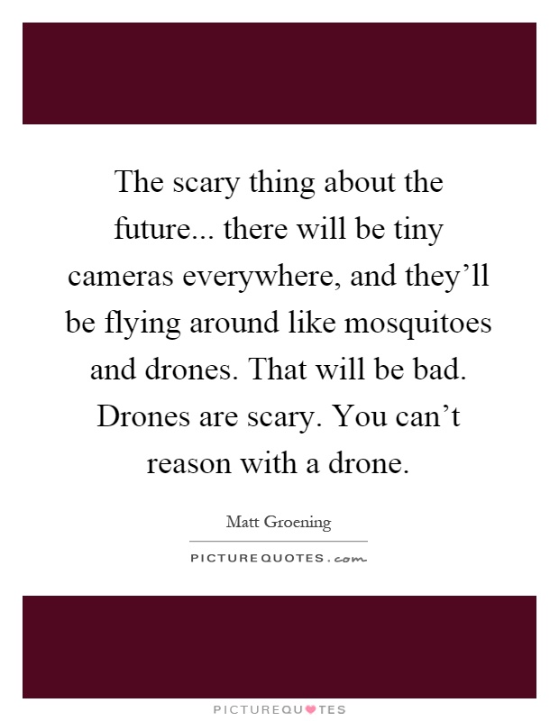 The scary thing about the future... there will be tiny cameras everywhere, and they'll be flying around like mosquitoes and drones. That will be bad. Drones are scary. You can't reason with a drone Picture Quote #1