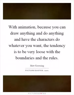 With animation, because you can draw anything and do anything and have the characters do whatever you want, the tendency is to be very loose with the boundaries and the rules Picture Quote #1