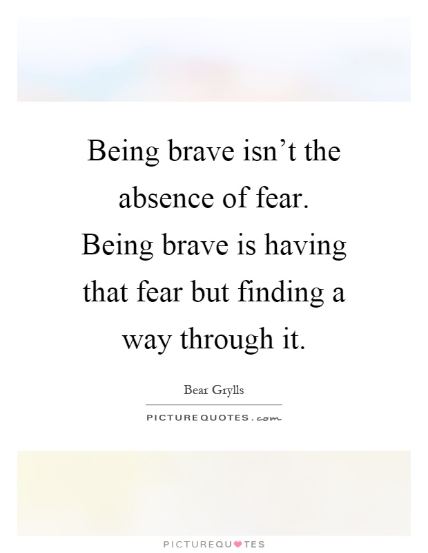 Being brave isn't the absence of fear. Being brave is having that fear but finding a way through it Picture Quote #1
