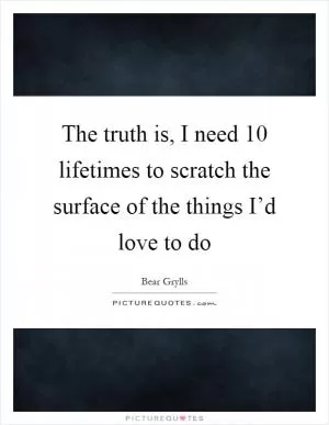 The truth is, I need 10 lifetimes to scratch the surface of the things I’d love to do Picture Quote #1